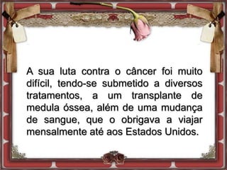 A sua luta contra o câncer foi muito
difícil, tendo-se submetido a diversos
tratamentos, a um transplante de
medula óssea, além de uma mudança
de sangue, que o obrigava a viajar
mensalmente até aos Estados Unidos.
 