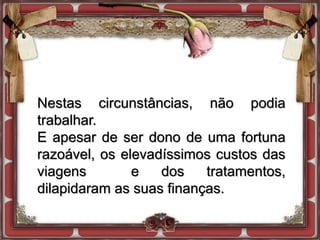 Nestas circunstâncias, não podia
trabalhar.
E apesar de ser dono de uma fortuna
razoável, os elevadíssimos custos das
viagens e dos tratamentos,
dilapidaram as suas finanças.
 
