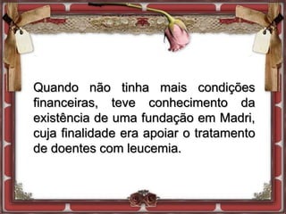 Quando não tinha mais condições
financeiras, teve conhecimento da
existência de uma fundação em Madri,
cuja finalidade era apoiar o tratamento
de doentes com leucemia.
 