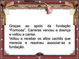 Graças ao apoio da fundação
“Formosa”, Carreras venceu a doença
e voltou a cantar.
Voltou a receber os altos cachês que
merecia e resolveu associar-se a
fundação.
 