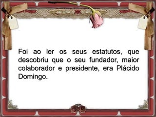 Foi ao ler os seus estatutos, que
descobriu que o seu fundador, maior
colaborador e presidente, era Plácido
Domingo.
 