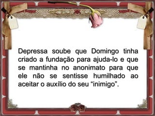 Depressa soube que Domingo tinha
criado a fundação para ajuda-lo e que
se mantinha no anonimato para que
ele não se sentisse humilhado ao
aceitar o auxílio do seu “inimigo”.
 