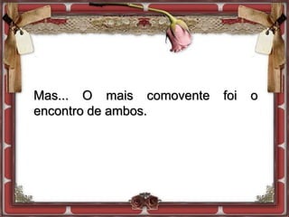 Mas... O mais comovente foi o
encontro de ambos.
 