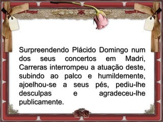 Surpreendendo Plácido Domingo num
dos seus concertos em Madri,
Carreras interrompeu a atuação deste,
subindo ao palco e humildemente,
ajoelhou-se a seus pés, pediu-lhe
desculpas e agradeceu-lhe
publicamente.
 