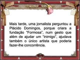 Mais tarde, uma jornalista perguntou a
Plácido Domingos, porque criara a
fundação “Formosa”, num gesto que
além de ajudar um “inimigo”, ajudava
também o único artista que poderia
fazer-lhe concorrência.
 