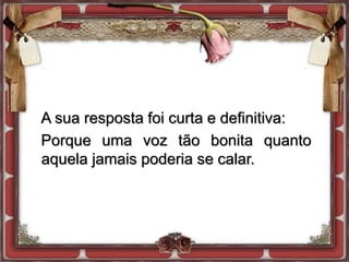 A sua resposta foi curta e definitiva:
Porque uma voz tão bonita quanto
aquela jamais poderia se calar.
 