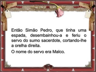 Então Simão Pedro, que tinha uma
espada, desembainhou-a e feriu o
servo do sumo sacerdote, cortando-lhe
a orelha direita.
O nome do servo era Malco.
 