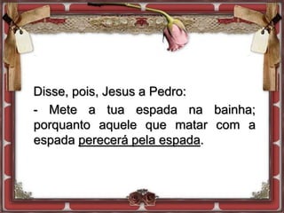 Disse, pois, Jesus a Pedro:
- Mete a tua espada na bainha;
porquanto aquele que matar com a
espada perecerá pela espada.
 