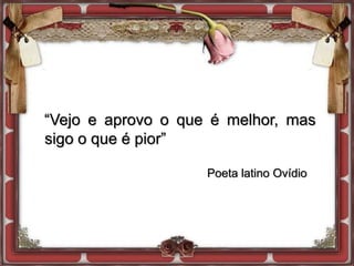 “Vejo e aprovo o que é melhor, mas
sigo o que é pior”
Poeta latino Ovídio
 