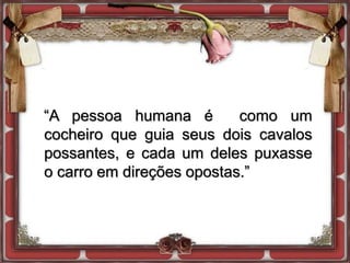 “A pessoa humana é como um
cocheiro que guia seus dois cavalos
possantes, e cada um deles puxasse
o carro em direções opostas.”
 