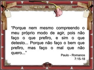 “Porque nem mesmo compreendo o
meu próprio modo de agir, pois não
faço o que prefiro, e sim o que
detesto... Porque não faço o bem que
prefiro, mas faço o mal que não
quero...” Paulo - Romanos
7:15-18
 