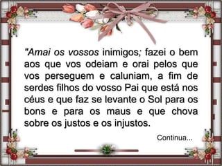 "Amai os vossos inimigos; fazei o bem
aos que vos odeiam e orai pelos que
vos perseguem e caluniam, a fim de
serdes filhos do vosso Pai que está nos
céus e que faz se levante o Sol para os
bons e para os maus e que chova
sobre os justos e os injustos.
Continua...
 