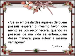 - Se só emprestardes àqueles de quem
possais esperar o mesmo favor, que
mérito se vos reconhecerá, quando as
pessoas de má vida se entreajudam
dessa maneira, para auferir a mesma
vantagem?
Continua...
 