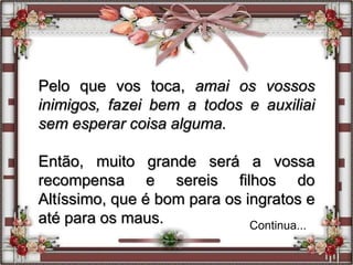 Pelo que vos toca, amai os vossos
inimigos, fazei bem a todos e auxiliai
sem esperar coisa alguma.
Então, muito grande será a vossa
recompensa e sereis filhos do
Altíssimo, que é bom para os ingratos e
até para os maus. Continua...
 