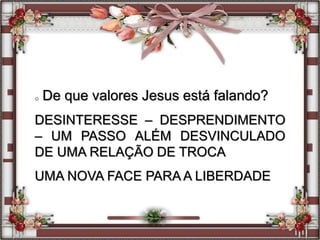 o De que valores Jesus está falando?
DESINTERESSE – DESPRENDIMENTO
– UM PASSO ALÉM DESVINCULADO
DE UMA RELAÇÃO DE TROCA
UMA NOVA FACE PARA A LIBERDADE
 