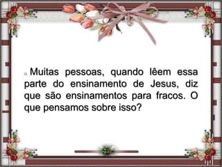 o Muitas pessoas, quando lêem essa
parte do ensinamento de Jesus, diz
que são ensinamentos para fracos. O
que pensamos sobre isso?
 