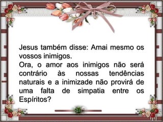 Jesus também disse: Amai mesmo os
vossos inimigos.
Ora, o amor aos inimigos não será
contrário às nossas tendências
naturais e a inimizade não provirá de
uma falta de simpatia entre os
Espíritos?
 