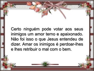Certo ninguém pode votar aos seus
inimigos um amor terno e apaixonado.
Não foi isso o que Jesus entendeu de
dizer. Amar os inimigos é perdoar-lhes
e lhes retribuir o mal com o bem.
 