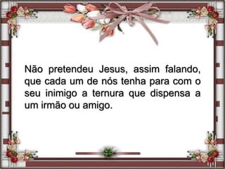 Não pretendeu Jesus, assim falando,
que cada um de nós tenha para com o
seu inimigo a ternura que dispensa a
um irmão ou amigo.
 