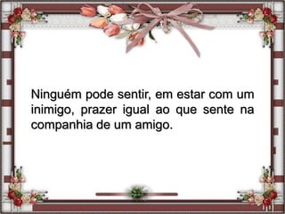 Ninguém pode sentir, em estar com um
inimigo, prazer igual ao que sente na
companhia de um amigo.
 