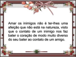 Amar os inimigos não é ter-lhes uma
afeição que não está na natureza, visto
que o contato de um inimigo nos faz
bater o coração de modo muito diverso
do seu bater ao contato de um amigo.
 