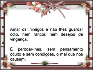 Amar os inimigos é não lhes guardar
ódio, nem rancor, nem desejos de
vingança.
É perdoar-lhes, sem pensamento
oculto e sem condições, o mal que nos
causem;
 