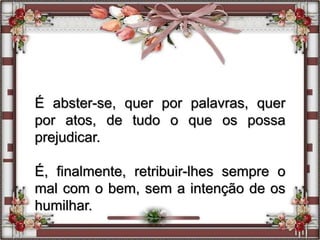 É abster-se, quer por palavras, quer
por atos, de tudo o que os possa
prejudicar.
É, finalmente, retribuir-lhes sempre o
mal com o bem, sem a intenção de os
humilhar.
 