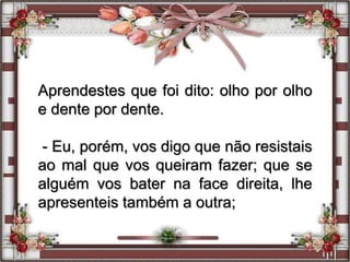 Aprendestes que foi dito: olho por olho
e dente por dente.
- Eu, porém, vos digo que não resistais
ao mal que vos queiram fazer; que se
alguém vos bater na face direita, lhe
apresenteis também a outra;
 