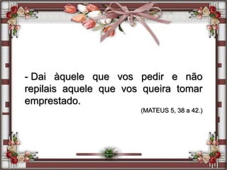 - Dai àquele que vos pedir e não
repilais aquele que vos queira tomar
emprestado.
(MATEUS 5, 38 a 42.)
 