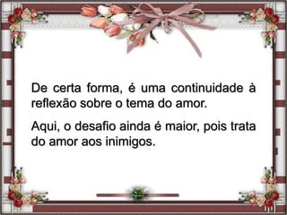 De certa forma, é uma continuidade à
reflexão sobre o tema do amor.
Aqui, o desafio ainda é maior, pois trata
do amor aos inimigos.
 
