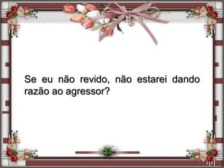 Se eu não revido, não estarei dando
razão ao agressor?
 