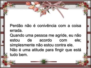 Perdão não é conivência com a coisa
errada.
Quando uma pessoa me agride, eu não
estou de acordo com ele;
simplesmente não estou contra ele.
Não é uma atitude para fingir que está
tudo bem.
 