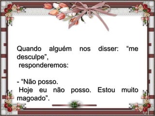 Quando alguém nos disser: “me
desculpe”,
responderemos:
- “Não posso.
Hoje eu não posso. Estou muito
magoado”.
 