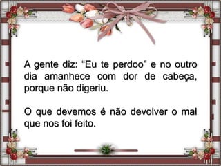 A gente diz: “Eu te perdoo” e no outro
dia amanhece com dor de cabeça,
porque não digeriu.
O que devemos é não devolver o mal
que nos foi feito.
 