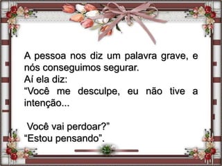 A pessoa nos diz um palavra grave, e
nós conseguimos segurar.
Aí ela diz:
“Você me desculpe, eu não tive a
intenção...
Você vai perdoar?”
“Estou pensando”.
 