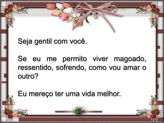 Seja gentil com você.
Se eu me permito viver magoado,
ressentido, sofrendo, como vou amar o
outro?
Eu mereço ter uma vida melhor.
 
