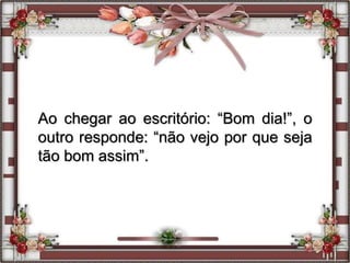 Ao chegar ao escritório: “Bom dia!”, o
outro responde: “não vejo por que seja
tão bom assim”.
 