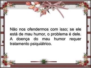 Não nos ofendermos com isso; se ele
está de mau humor, o problema é dele.
A doença do mau humor requer
tratamento psiquiátrico.
 