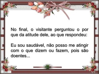No final, o visitante perguntou o por
que da atitude dele, ao que respondeu:
Eu sou saudável, não posso me atingir
com o que dizem ou fazem, pois são
doentes...
 