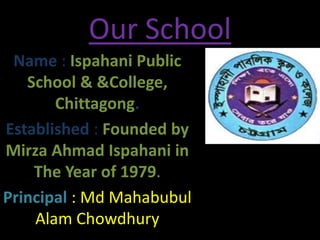 Our School
Name : Ispahani Public
School & &College,
Chittagong.
Established : Founded by
Mirza Ahmad Ispahani in
The Year of 1979.
Principal : Md Mahabubul
Alam Chowdhury
