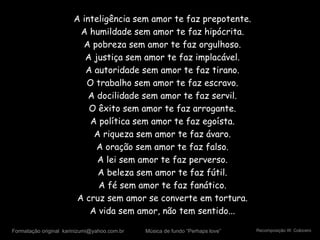 A inteligência sem amor te faz prepotente.
                         A humildade sem amor te faz hipócrita.
                         A pobreza sem amor te faz orgulhoso.
                          A justiça sem amor te faz implacável.
                          A autoridade sem amor te faz tirano.
                          O trabalho sem amor te faz escravo.
                           A docilidade sem amor te faz servil.
                           O êxito sem amor te faz arrogante.
                           A política sem amor te faz egoísta.
                            A riqueza sem amor te faz ávaro.
                             A oração sem amor te faz falso.
                             A lei sem amor te faz perverso.
                             A beleza sem amor te faz fútil.
                             A fé sem amor te faz fanático.
                        A cruz sem amor se converte em tortura.
                           A vida sem amor, não tem sentido...

Formatação original karinizumi@yahoo.com.br   Música de fundo “Perhaps love”   Recomposição W. Colocero
 