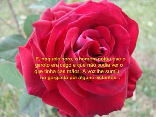 E, naquela hora, o homem notou que o
garoto era cego e que não podia ver o
que tinha nas mãos. A voz lhe sumiu
na garganta por alguns instantes...
 