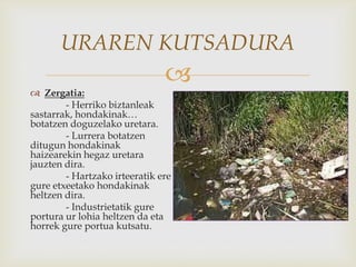 
URAREN KUTSADURA
 Zergatia:
- Herriko biztanleak
sastarrak, hondakinak…
botatzen doguzelako uretara.
- Lurrera botatzen
ditugun hondakinak
haizearekin hegaz uretara
jauzten dira.
- Hartzako irteeratik ere
gure etxeetako hondakinak
heltzen dira.
- Industrietatik gure
portura ur lohia heltzen da eta
horrek gure portua kutsatu.
 