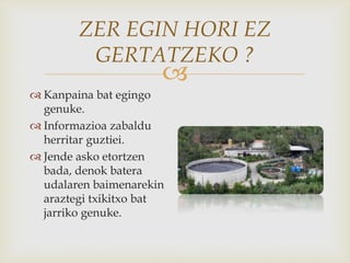 
ZER EGIN HORI EZ
GERTATZEKO ?
 Kanpaina bat egingo
genuke.
 Informazioa zabaldu
herritar guztiei.
 Jende asko etortzen
bada, denok batera
udalaren baimenarekin
araztegi txikitxo bat
jarriko genuke.
 