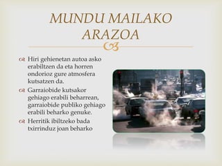 
MUNDU MAILAKO
ARAZOA
 Hiri gehienetan autoa asko
erabiltzen da eta horren
ondorioz gure atmosfera
kutsatzen da.
 Garraiobide kutsakor
gehiago erabili beharrean,
garraiobide publiko gehiago
erabili beharko genuke.
 Herritik ibiltzeko bada
txirrinduz joan beharko
 