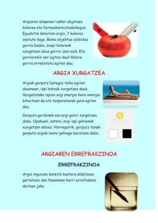 Argiaren islapenari esker objetuen
kolorea eta formeabereiztudaikeguz.
Eguzkitik datorren argia, 7 kolorez
osotuta dago. Baina objektua adibidez
gorria badan, zazpi koloreak
xurgatzen dauz gorria izan ezik. Eta
gorriarekin zer egiten dau? Kolore
gorria errebotatu egiten dau.

ARGIA XURGATZEA
Argiak gorputz bategaz talka egiten
dauanean, izpi batzuk xurgatzen dauz.
Xurgatutako izpien argi energia bero energia
bihurtzen da eta tenperaturak gora egiten
dau.
Gorputz gardenek oso argi gutxi xurgatzen
dabe. Opakuek, ostera, argi izpi gehienak
xurgatzen dabez. Horregaitik, gorputz ilunak
gorputz argiak baino gehiago berotzen dabe.

ARGIAREN ERREFRAKZINOA
ERREFRAKZINOA
Argia ingurune batetik bestera aldatzean
gertatzen den fenomeno horri errefrakzio
deitzen jako.

 