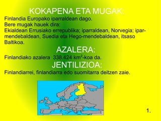KOKAPENA ETA MUGAK:
Finlandia Europako iparraldean dago.
Bere mugak hauek dira:
Ekialdean Errusiako errepublika; iparraldean, Norvegia; ipar-
mendebaldean, Suedia eta Hego-mendebaldean, itsaso
Baltikoa.
AZALERA:
Finlandiako azalera 338.424 km2
-koa da.
JENTILIZIOA:
Finlandiarrei, finlandiarra edo suomitarra deitzen zaie.
1.
 