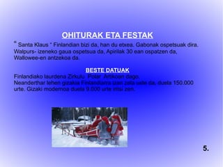 OHITURAK ETA FESTAK
“ Santa Klaus “ Finlandian bizi da, han du etxea. Gabonak ospetsuak dira.
Walpurs- izeneko gaua ospetsua da, Apirilak 30 ean ospatzen da,
Wallowee-en antzekoa da.
BESTE DATUAK
Finlandiako laurdena Zirkulu Polar Artikoan dago.
Neanderthar lehen gizakia Finlandiarra izan zela uste da, duela 150.000
urte. Gizaki modernoa duela 9.000 urte iritsi zen.
5.
 