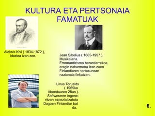 KULTURA ETA PERTSONAIA
FAMATUAK
Aleksis Kivi ( 1834-1872 ),
idazlea izan zen. Jean Sibelius ( 1865-1957 ),
Musikalaria.
Erromantizismo berantiarrekoa,
eragin nabarmena izan zuen
Finlandiaren nortasunean
nazionala finkatzen.
Linus Torualds
( 1969ko
Abenduaren 28an ).
Softweraren ingene-
ritzan ezpezializatuta
Dagoen Finlandiar bat
da. 6.
 