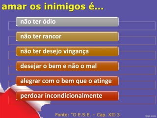amar os inimigos é...
não ter ódio
não ter rancor
não ter desejo vingança
desejar o bem e não o mal
alegrar com o bem que o atinge
perdoar incondicionalmente
Fonte: “O E.S.E. – Cap. XII:3
 
